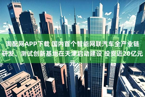 淘配网APP下载 国内首个智能网联汽车全产业链研发、测试创新基地在天津启动建设 投资近20亿元
