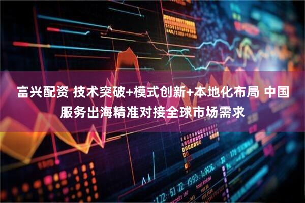富兴配资 技术突破+模式创新+本地化布局 中国服务出海精准对接全球市场需求