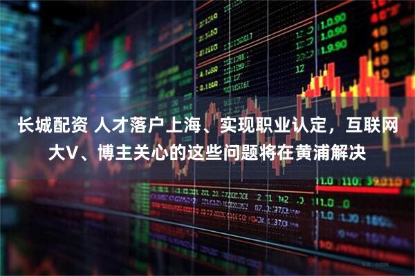 长城配资 人才落户上海、实现职业认定，互联网大V、博主关心的这些问题将在黄浦解决