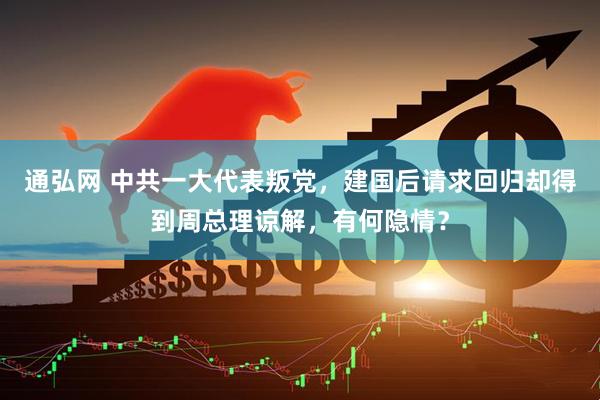 通弘网 中共一大代表叛党，建国后请求回归却得到周总理谅解，有何隐情？