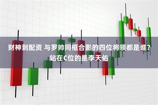 财神到配资 与罗帅同框合影的四位将领都是谁？站在C位的是李天佑