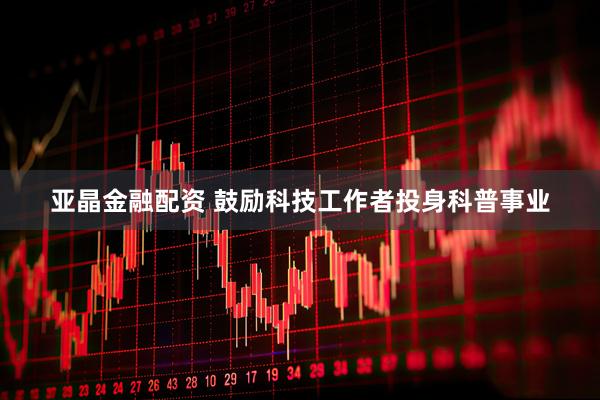 亚晶金融配资 鼓励科技工作者投身科普事业
