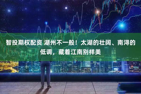 智投期权配资 湖州不一般！太湖的壮阔、南浔的低调，藏着江南别样美