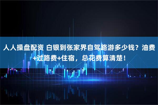 人人操盘配资 白银到张家界自驾路游多少钱？油费+过路费+住宿，总花费算清楚！
