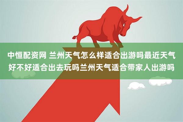 中恒配资网 兰州天气怎么样适合出游吗最近天气好不好适合出去玩吗兰州天气适合带家人出游吗