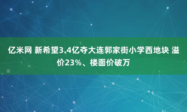 亿米网 新希望3.4亿夺大连郭家街小学西地块 溢价23%、楼面价破万