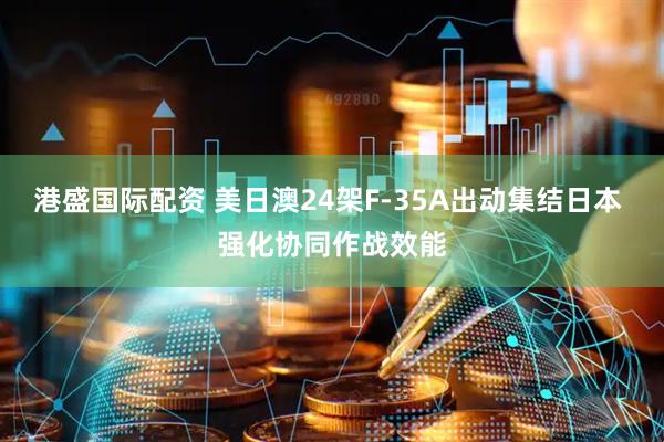 港盛国际配资 美日澳24架F-35A出动集结日本 强化协同作战效能