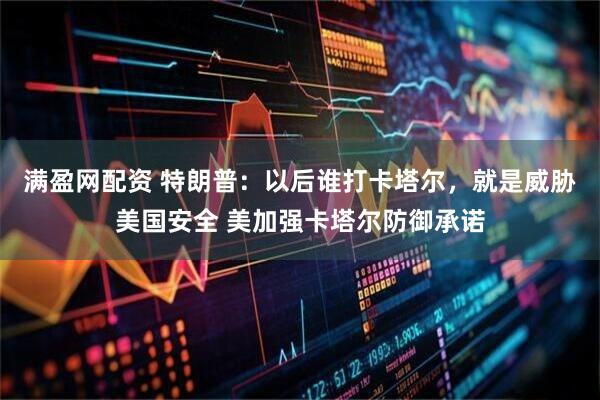 满盈网配资 特朗普：以后谁打卡塔尔，就是威胁美国安全 美加强卡塔尔防御承诺