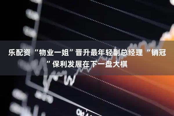乐配资 “物业一姐”晋升最年轻副总经理 “销冠”保利发展在下一盘大棋