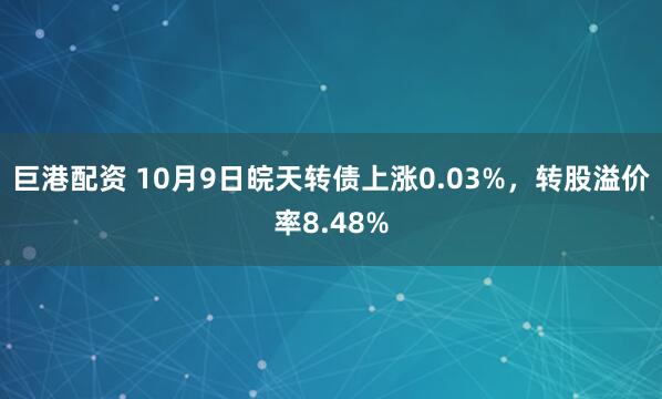 巨港配资 10月9日皖天转债上涨0.03%，转股溢价率8.48%
