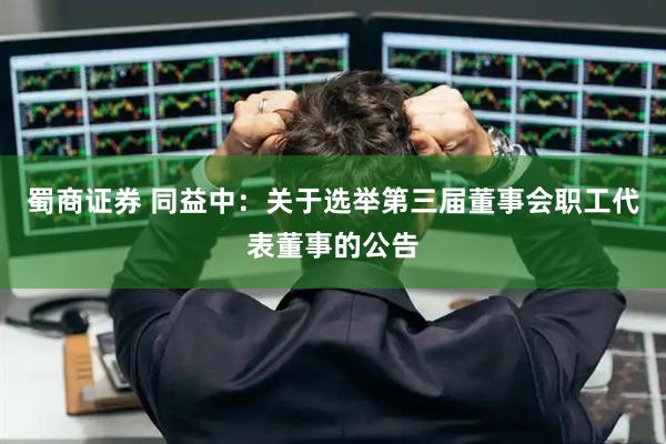 蜀商证券 同益中：关于选举第三届董事会职工代表董事的公告