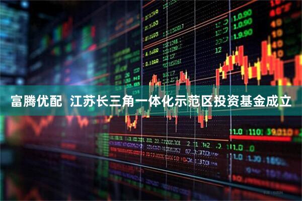 富腾优配  江苏长三角一体化示范区投资基金成立