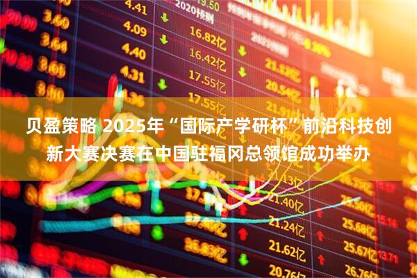 贝盈策略 2025年“国际产学研杯”前沿科技创新大赛决赛在中国驻福冈总领馆成功举办