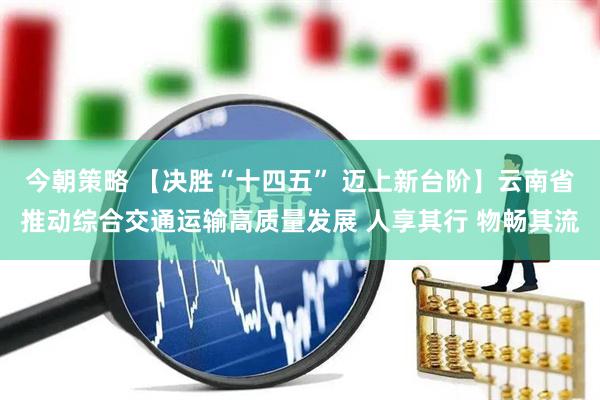 今朝策略 【决胜“十四五” 迈上新台阶】云南省推动综合交通运输高质量发展 人享其行 物畅其流