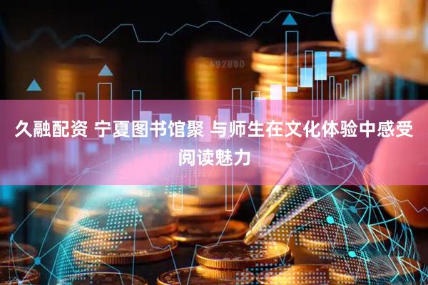 久融配资 宁夏图书馆聚 与师生在文化体验中感受阅读魅力