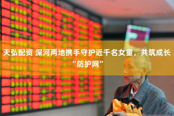 天弘配资 深河两地携手守护近千名女童，共筑成长“防护网”