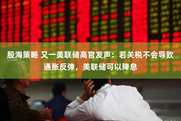 股海策略 又一美联储高官发声：若关税不会导致通胀反弹，美联储可以降息