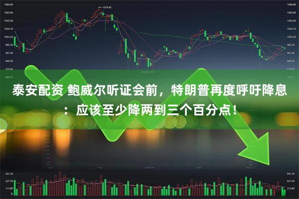 泰安配资 鲍威尔听证会前，特朗普再度呼吁降息：应该至少降两到三个百分点！